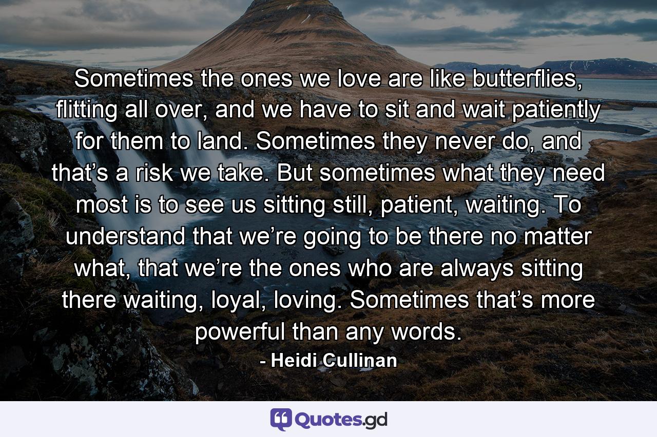 Sometimes the ones we love are like butterflies, flitting all over, and we have to sit and wait patiently for them to land. Sometimes they never do, and that’s a risk we take. But sometimes what they need most is to see us sitting still, patient, waiting. To understand that we’re going to be there no matter what, that we’re the ones who are always sitting there waiting, loyal, loving. Sometimes that’s more powerful than any words. - Quote by Heidi Cullinan