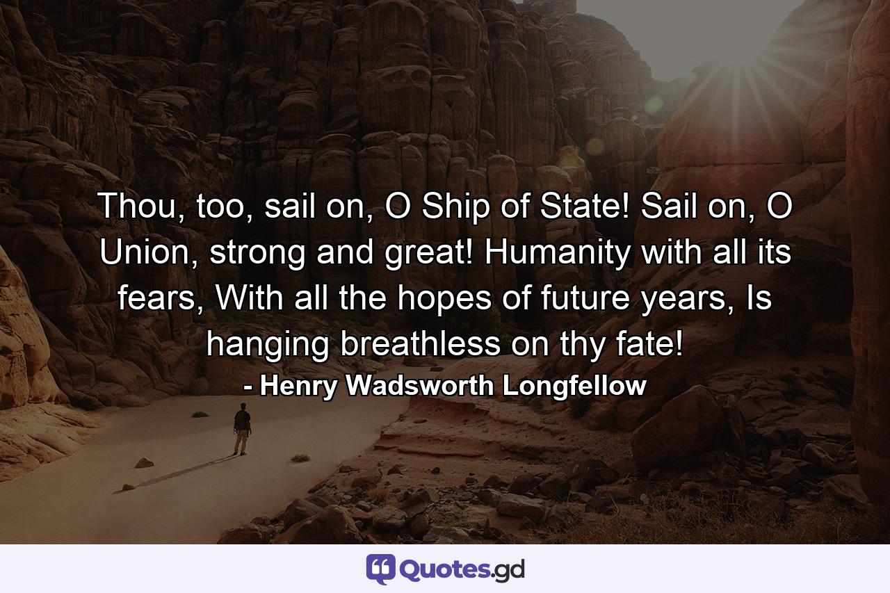 Thou, too, sail on, O Ship of State! Sail on, O Union, strong and great! Humanity with all its fears, With all the hopes of future years, Is hanging breathless on thy fate! - Quote by Henry Wadsworth Longfellow