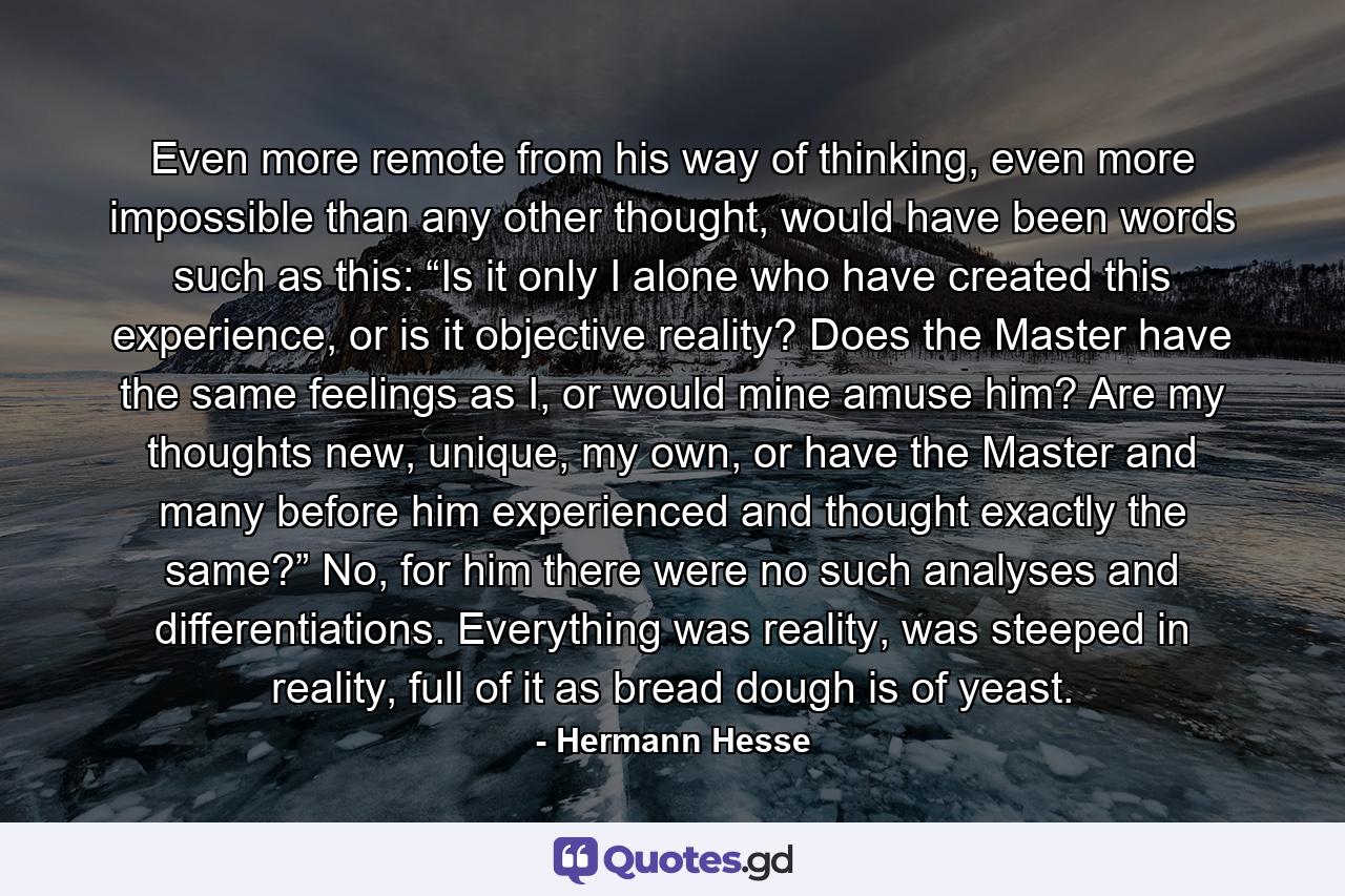 Even more remote from his way of thinking, even more impossible than any other thought, would have been words such as this: “Is it only I alone who have created this experience, or is it objective reality? Does the Master have the same feelings as I, or would mine amuse him? Are my thoughts new, unique, my own, or have the Master and many before him experienced and thought exactly the same?” No, for him there were no such analyses and differentiations. Everything was reality, was steeped in reality, full of it as bread dough is of yeast. - Quote by Hermann Hesse