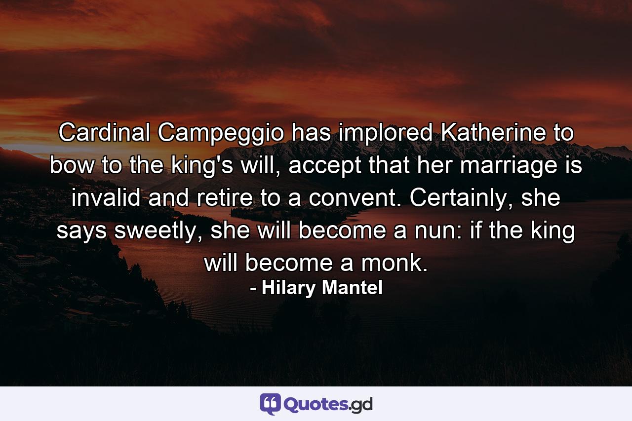 Cardinal Campeggio has implored Katherine to bow to the king's will, accept that her marriage is invalid and retire to a convent. Certainly, she says sweetly, she will become a nun: if the king will become a monk. - Quote by Hilary Mantel