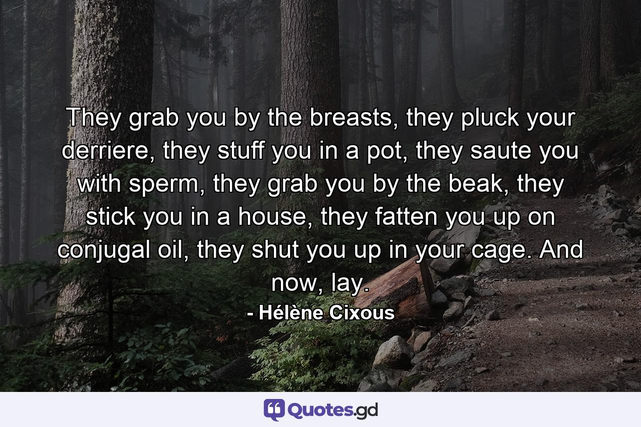 They grab you by the breasts, they pluck your derriere, they stuff you in a pot, they saute you with sperm, they grab you by the beak, they stick you in a house, they fatten you up on conjugal oil, they shut you up in your cage. And now, lay. - Quote by Hélène Cixous