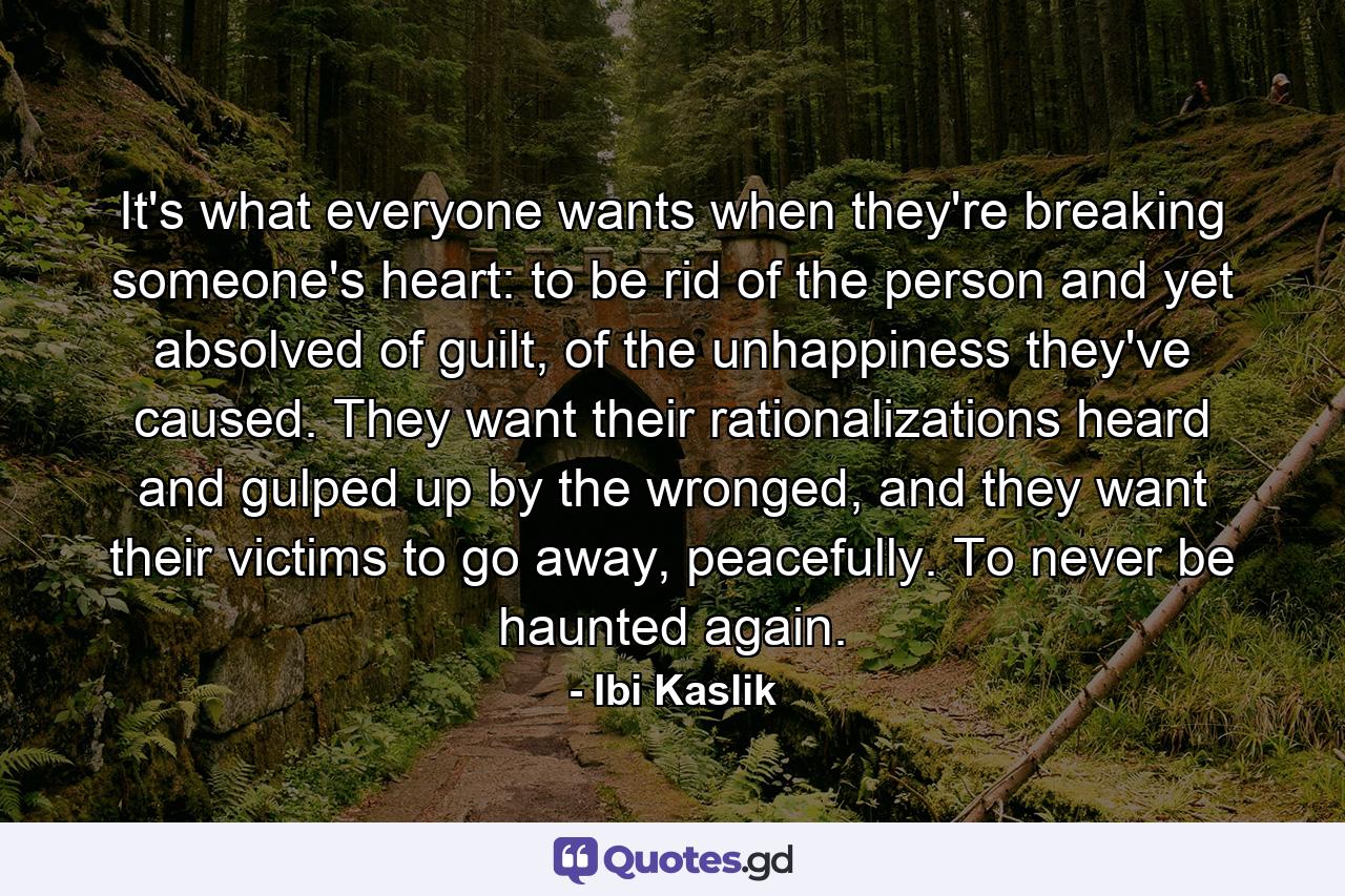 It's what everyone wants when they're breaking someone's heart: to be rid of the person and yet absolved of guilt, of the unhappiness they've caused. They want their rationalizations heard and gulped up by the wronged, and they want their victims to go away, peacefully. To never be haunted again. - Quote by Ibi Kaslik