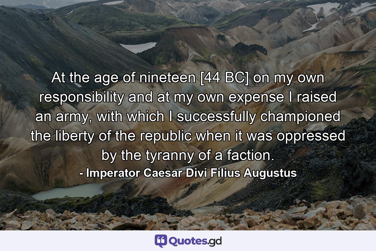 At the age of nineteen [44 BC] on my own responsibility and at my own expense I raised an army, with which I successfully championed the liberty of the republic when it was oppressed by the tyranny of a faction. - Quote by Imperator Caesar Divi Filius Augustus