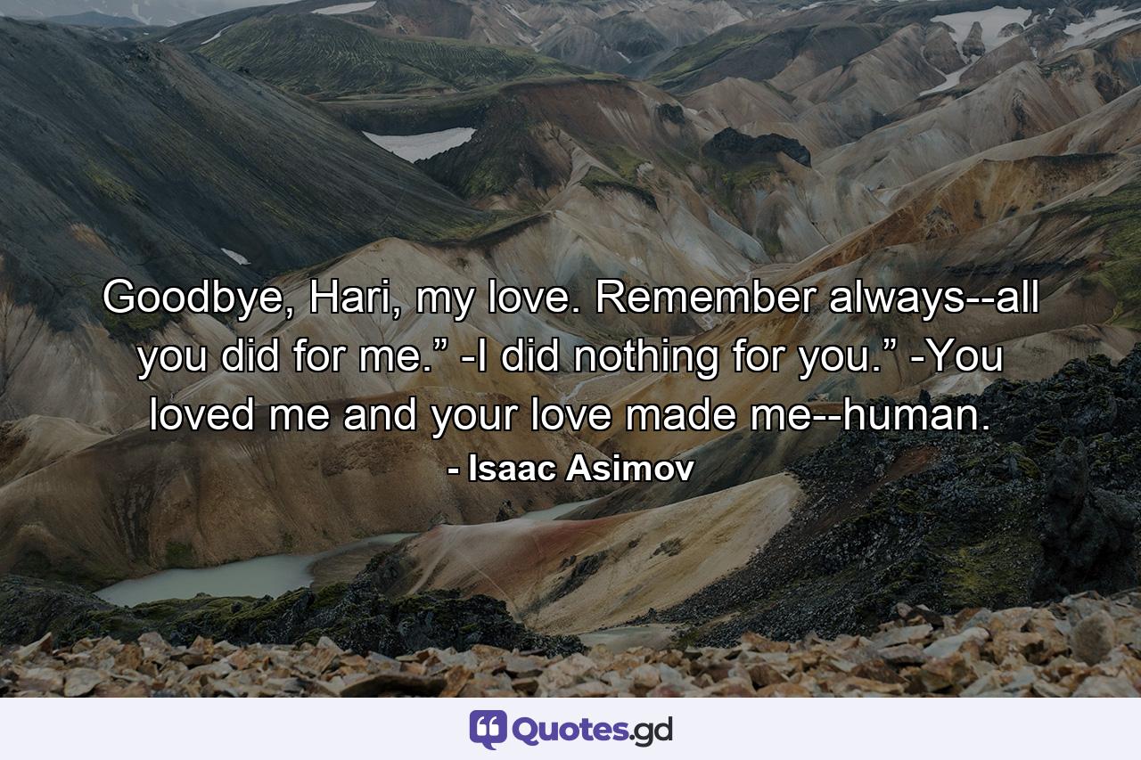 Goodbye, Hari, my love. Remember always--all you did for me.”            -I did nothing for you.”            -You loved me and your love made me--human. - Quote by Isaac Asimov