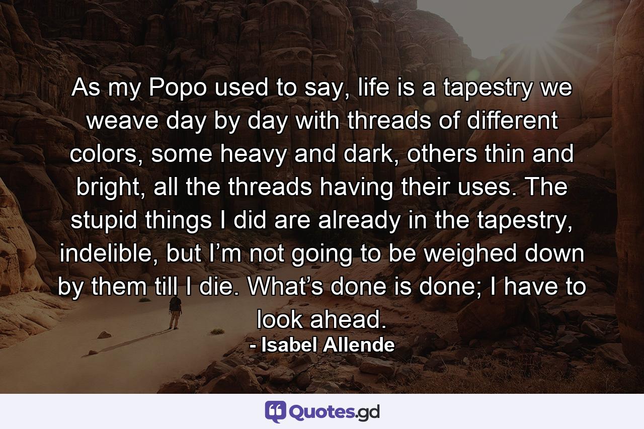 As my Popo used to say, life is a tapestry we weave day by day with threads of different colors, some heavy and dark, others thin and bright, all the threads having their uses. The stupid things I did are already in the tapestry, indelible, but I’m not going to be weighed down by them till I die. What’s done is done; I have to look ahead. - Quote by Isabel Allende