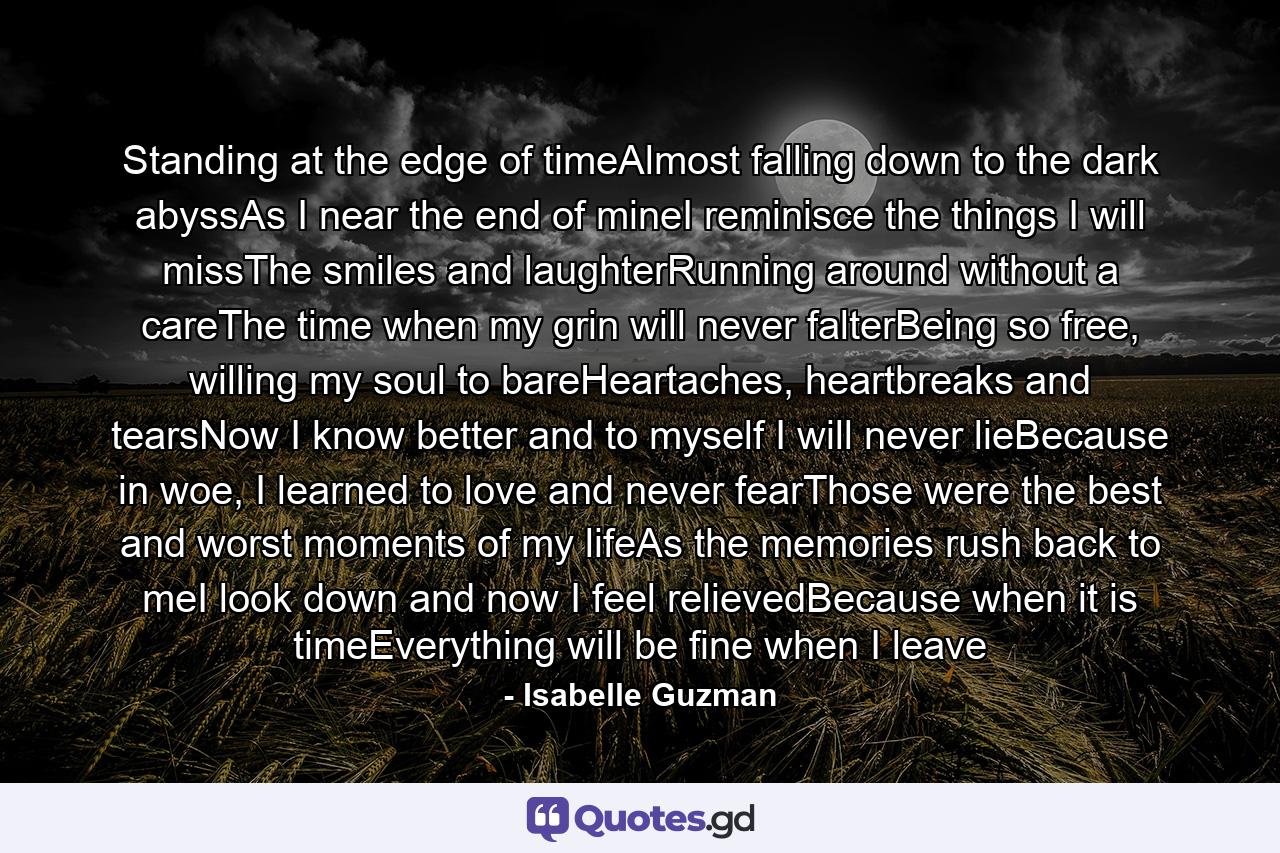 Standing at the edge of timeAlmost falling down to the dark abyssAs I near the end of mineI reminisce the things I will missThe smiles and laughterRunning around without a careThe time when my grin will never falterBeing so free, willing my soul to bareHeartaches, heartbreaks and tearsNow I know better and to myself I will never lieBecause in woe, I learned to love and never fearThose were the best and worst moments of my lifeAs the memories rush back to meI look down and now I feel relievedBecause when it is timeEverything will be fine when I leave - Quote by Isabelle Guzman