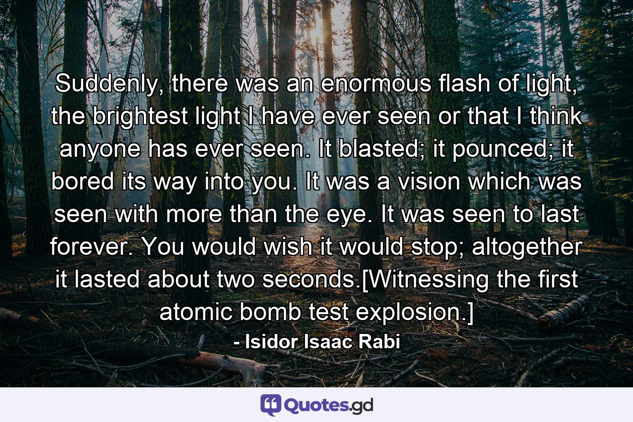 Suddenly, there was an enormous flash of light, the brightest light I have ever seen or that I think anyone has ever seen. It blasted; it pounced; it bored its way into you. It was a vision which was seen with more than the eye. It was seen to last forever. You would wish it would stop; altogether it lasted about two seconds.[Witnessing the first atomic bomb test explosion.] - Quote by Isidor Isaac Rabi