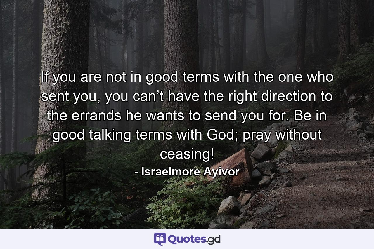 If you are not in good terms with the one who sent you, you can’t have the right direction to the errands he wants to send you for. Be in good talking terms with God; pray without ceasing! - Quote by Israelmore Ayivor