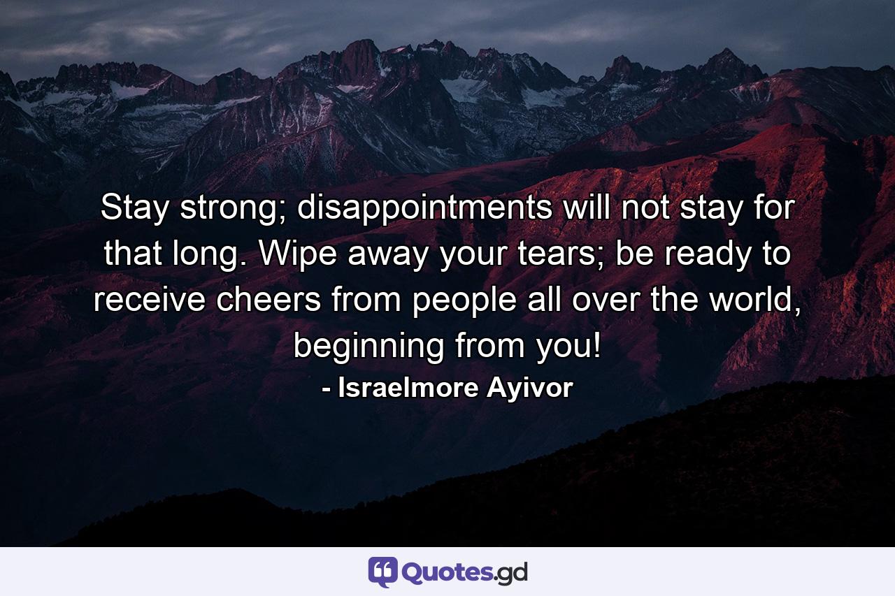 Stay strong; disappointments will not stay for that long. Wipe away your tears; be ready to receive cheers from people all over the world, beginning from you! - Quote by Israelmore Ayivor