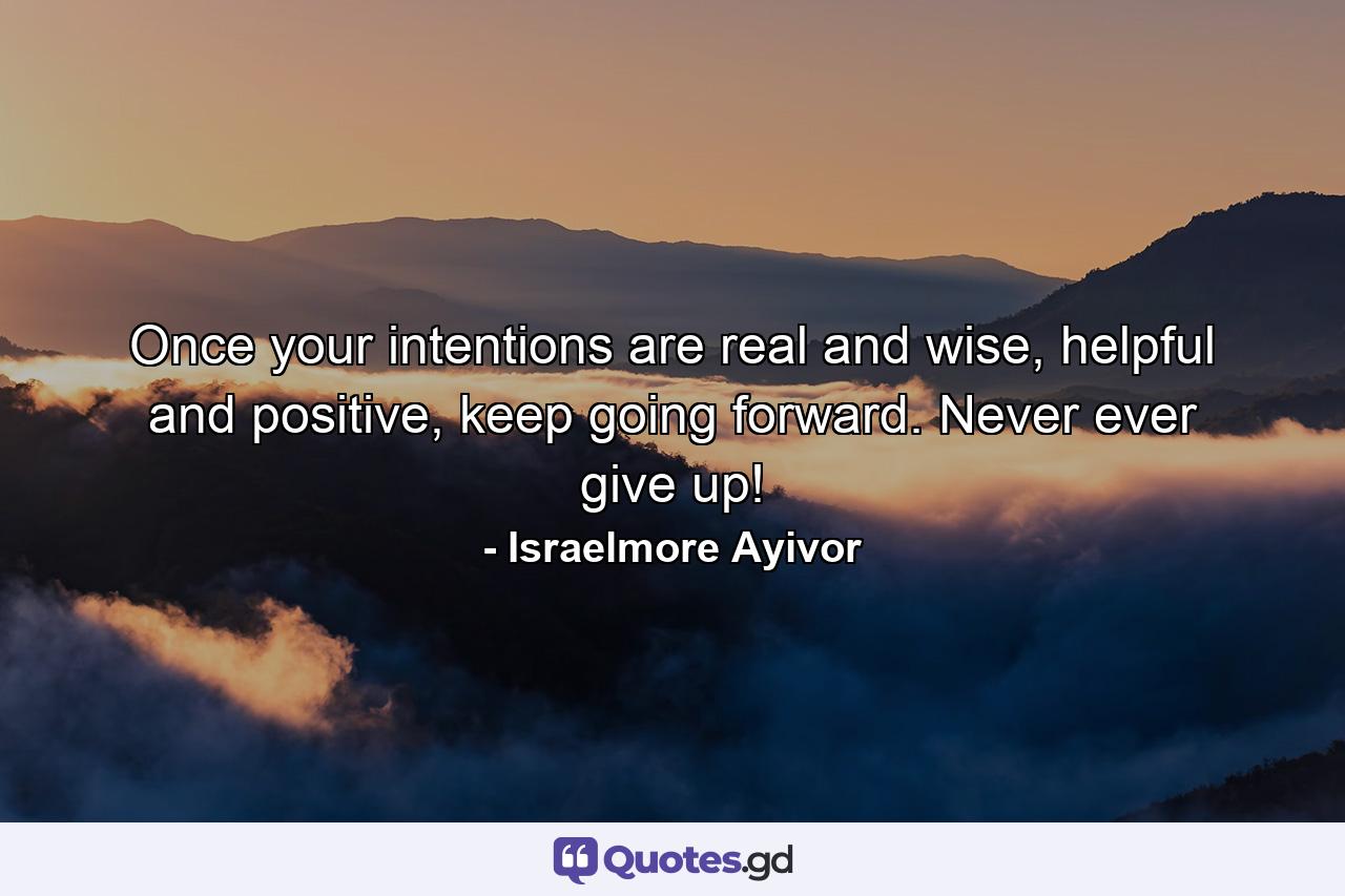 Once your intentions are real and wise, helpful and positive, keep going forward. Never ever give up! - Quote by Israelmore Ayivor