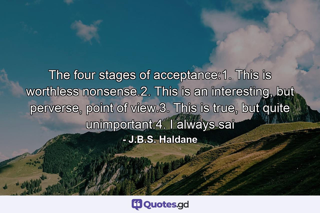 The four stages of acceptance:1. This is worthless nonsense.2. This is an interesting, but perverse, point of view.3. This is true, but quite unimportant.4. I always sai - Quote by J.B.S. Haldane