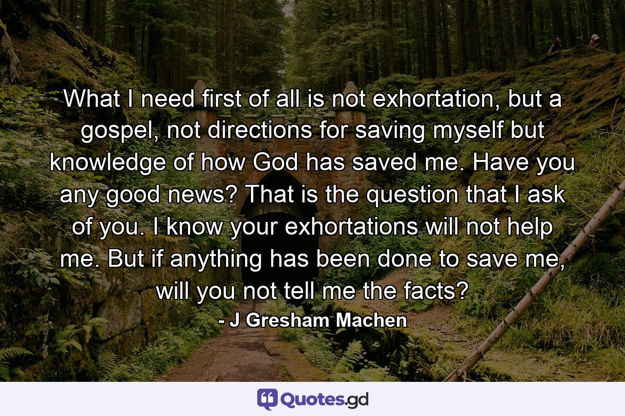 What I need first of all is not exhortation, but a gospel, not directions for saving myself but knowledge of how God has saved me. Have you any good news? That is the question that I ask of you. I know your exhortations will not help me. But if anything has been done to save me, will you not tell me the facts? - Quote by J Gresham Machen