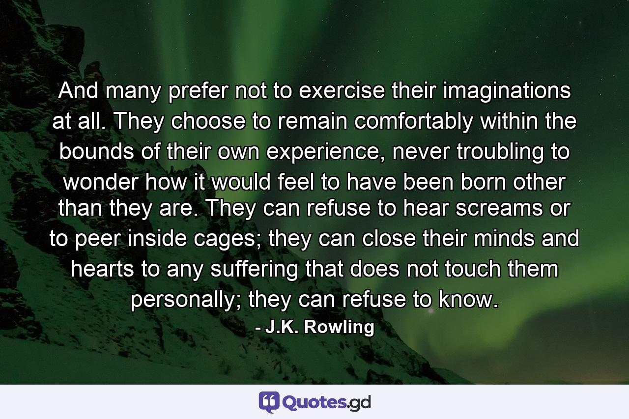 And many prefer not to exercise their imaginations at all. They choose to remain comfortably within the bounds of their own experience, never troubling to wonder how it would feel to have been born other than they are. They can refuse to hear screams or to peer inside cages; they can close their minds and hearts to any suffering that does not touch them personally; they can refuse to know. - Quote by J.K. Rowling