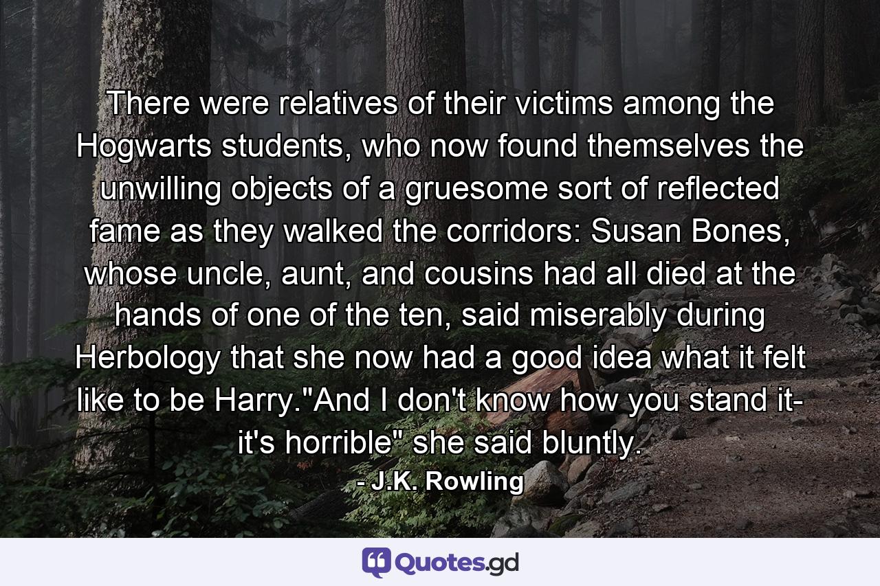 There were relatives of their victims among the Hogwarts students, who now found themselves the unwilling objects of a gruesome sort of reflected fame as they walked the corridors: Susan Bones, whose uncle, aunt, and cousins had all died at the hands of one of the ten, said miserably during Herbology that she now had a good idea what it felt like to be Harry.