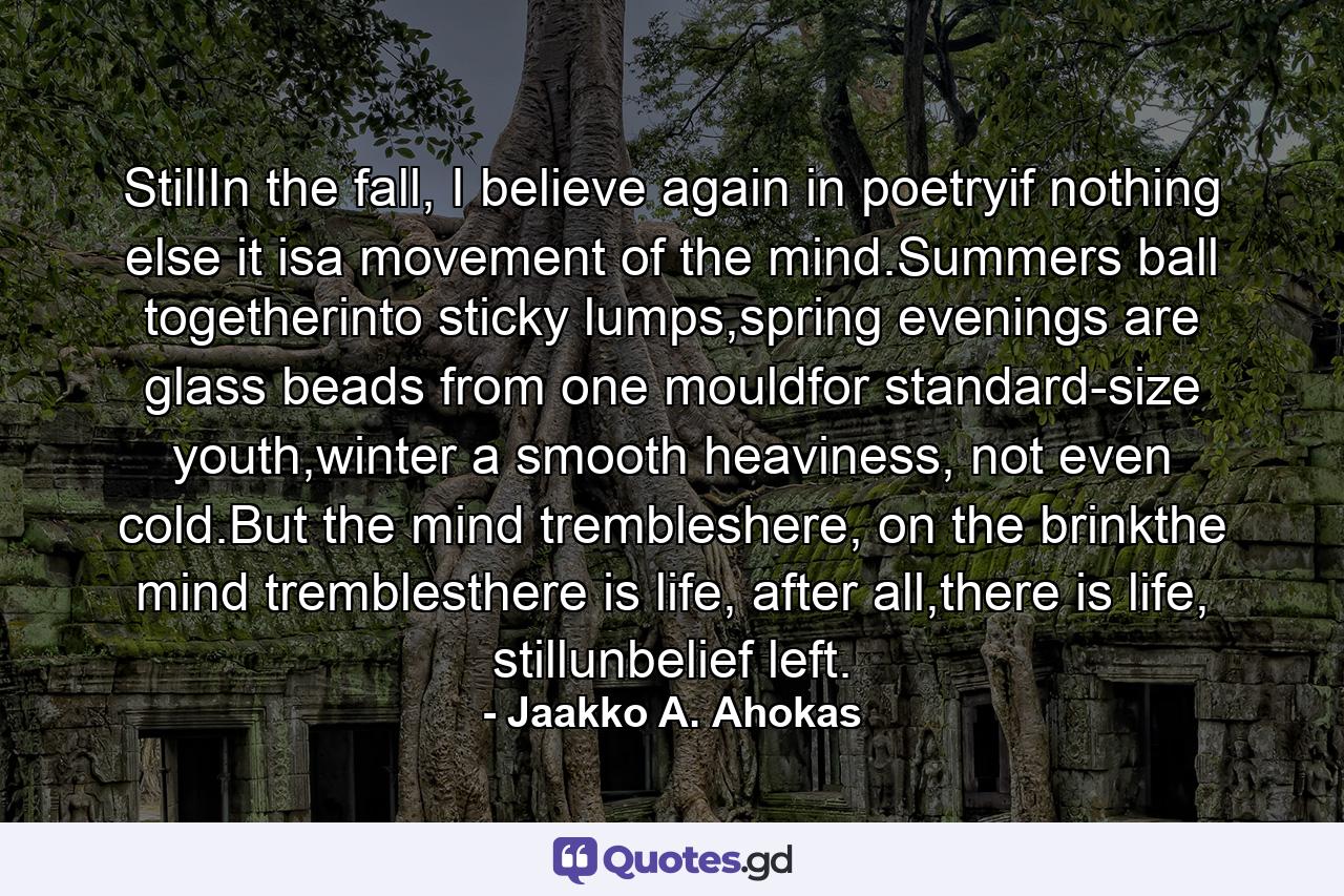 StillIn the fall, I believe again in poetryif nothing else it isa movement of the mind.Summers ball togetherinto sticky lumps,spring evenings are glass beads from one mouldfor standard-size youth,winter a smooth heaviness, not even cold.But the mind trembleshere, on the brinkthe mind tremblesthere is life, after all,there is life, stillunbelief left. - Quote by Jaakko A. Ahokas