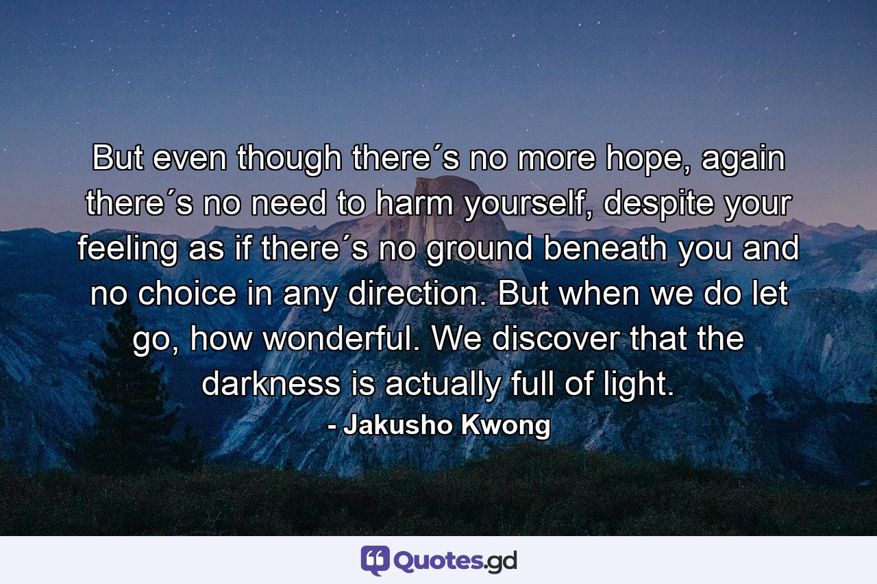 But even though there´s no more hope, again there´s no need to harm yourself, despite your feeling as if there´s no ground beneath you and no choice in any direction. But when we do let go, how wonderful. We discover that the darkness is actually full of light. - Quote by Jakusho Kwong