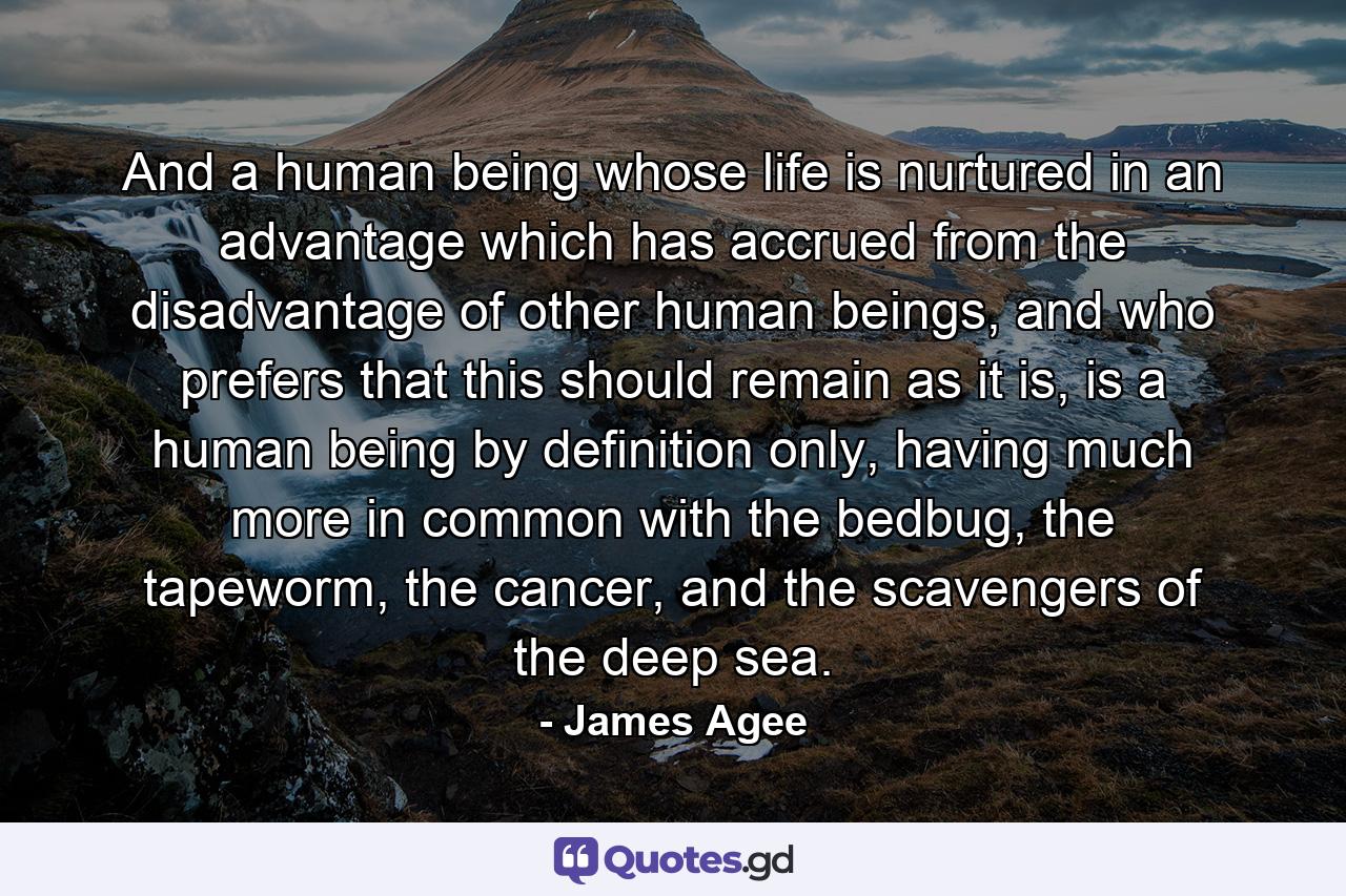 And a human being whose life is nurtured in an advantage which has accrued from the disadvantage of other human beings, and who prefers that this should remain as it is, is a human being by definition only, having much more in common with the bedbug, the tapeworm, the cancer, and the scavengers of the deep sea. - Quote by James Agee