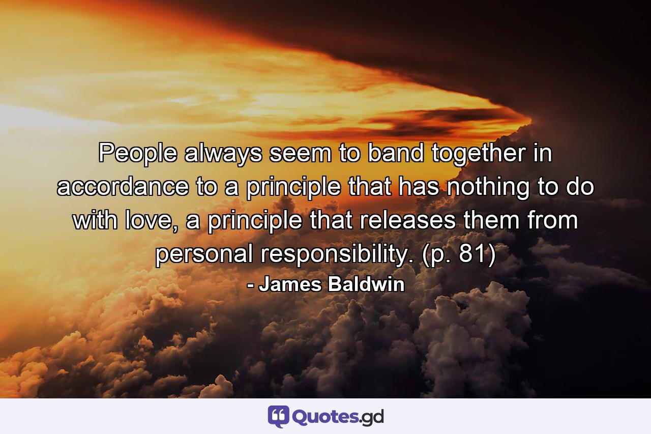 People always seem to band together in accordance to a principle that has nothing to do with love, a principle that releases them from personal responsibility. (p. 81) - Quote by James Baldwin