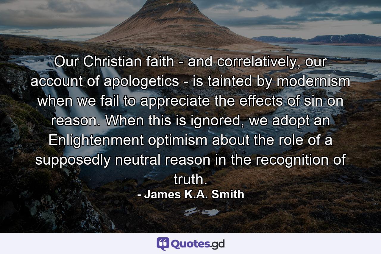 Our Christian faith - and correlatively, our account of apologetics - is tainted by modernism when we fail to appreciate the effects of sin on reason. When this is ignored, we adopt an Enlightenment optimism about the role of a supposedly neutral reason in the recognition of truth. - Quote by James K.A. Smith