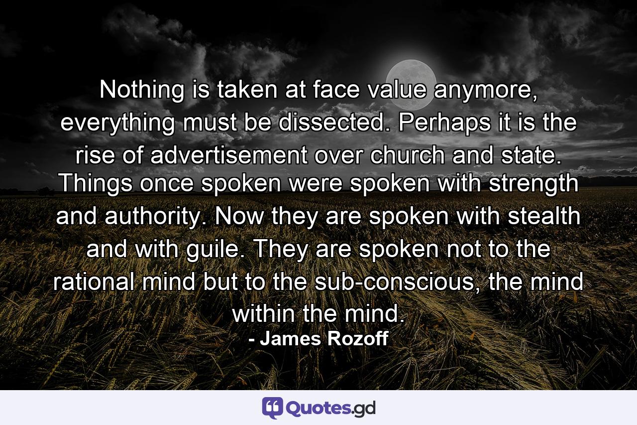 Nothing is taken at face value anymore, everything must be dissected. Perhaps it is the rise of advertisement over church and state. Things once spoken were spoken with strength and authority. Now they are spoken with stealth and with guile. They are spoken not to the rational mind but to the sub-conscious, the mind within the mind. - Quote by James Rozoff