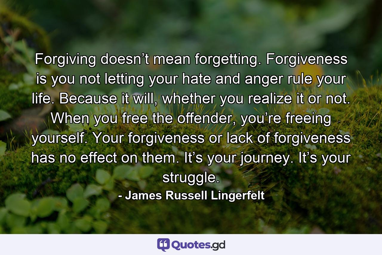 Forgiving doesn’t mean forgetting. Forgiveness is you not letting your hate and anger rule your life. Because it will, whether you realize it or not. When you free the offender, you’re freeing yourself. Your forgiveness or lack of forgiveness has no effect on them. It’s your journey. It’s your struggle. - Quote by James Russell Lingerfelt