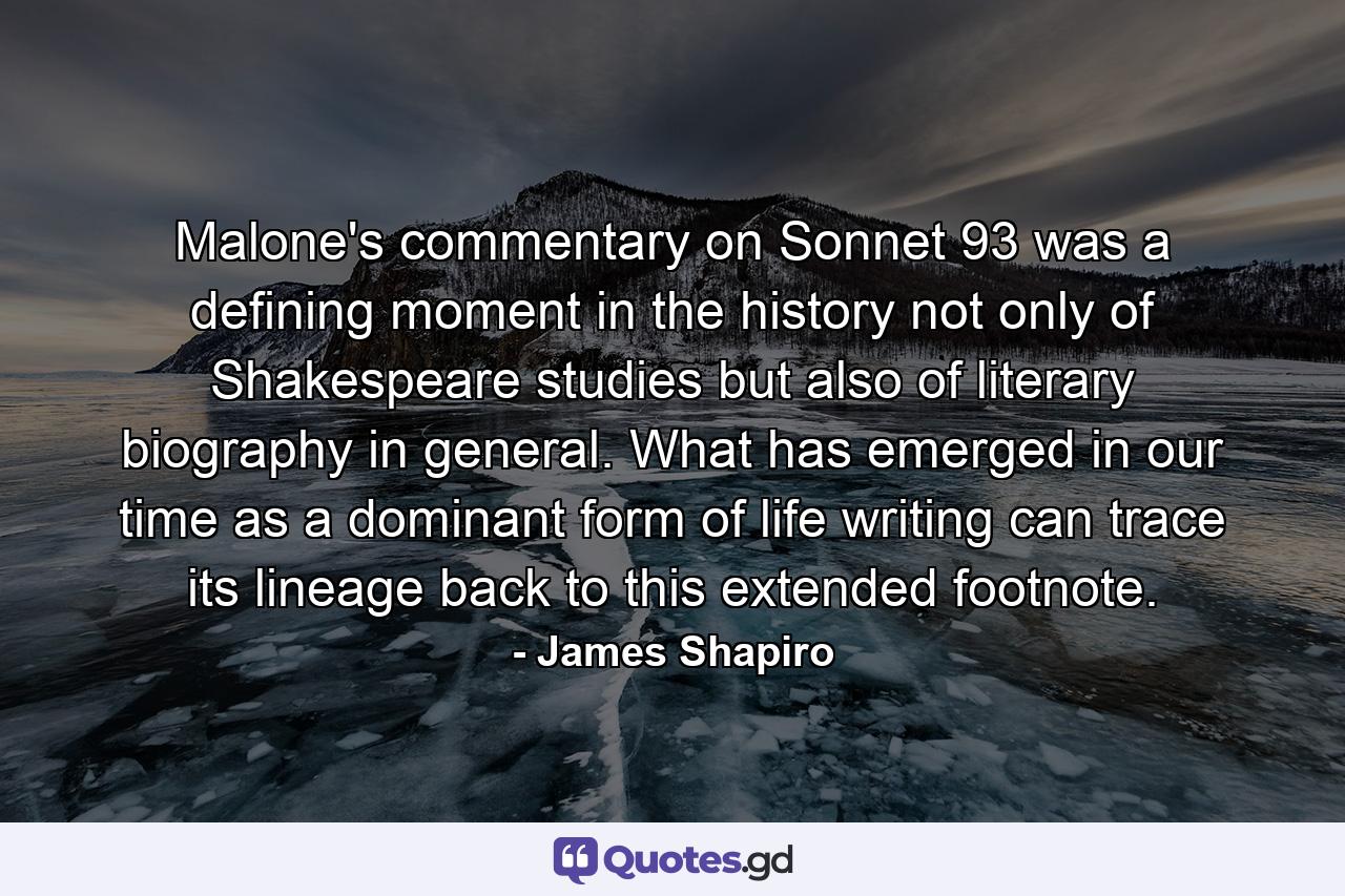 Malone's commentary on Sonnet 93 was a defining moment in the history not only of Shakespeare studies but also of literary biography in general. What has emerged in our time as a dominant form of life writing can trace its lineage back to this extended footnote. - Quote by James Shapiro