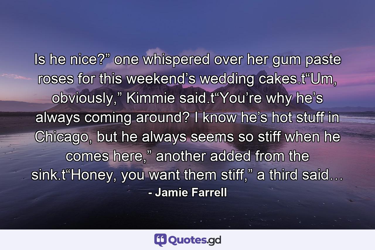 Is he nice?” one whispered over her gum paste roses for this weekend’s wedding cakes.t“Um, obviously,” Kimmie said.t“You’re why he’s always coming around? I know he’s hot stuff in Chicago, but he always seems so stiff when he comes here,” another added from the sink.t“Honey, you want them stiff,” a third said… - Quote by Jamie Farrell