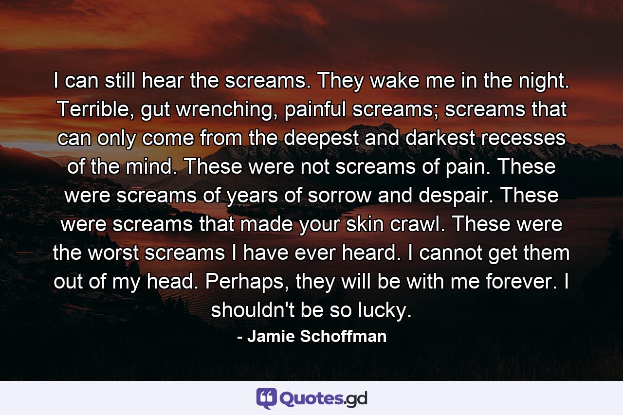 I can still hear the screams. They wake me in the night. Terrible, gut wrenching, painful screams; screams that can only come from the deepest and darkest recesses of the mind. These were not screams of pain. These were screams of years of sorrow and despair. These were screams that made your skin crawl. These were the worst screams I have ever heard. I cannot get them out of my head. Perhaps, they will be with me forever. I shouldn't be so lucky. - Quote by Jamie Schoffman