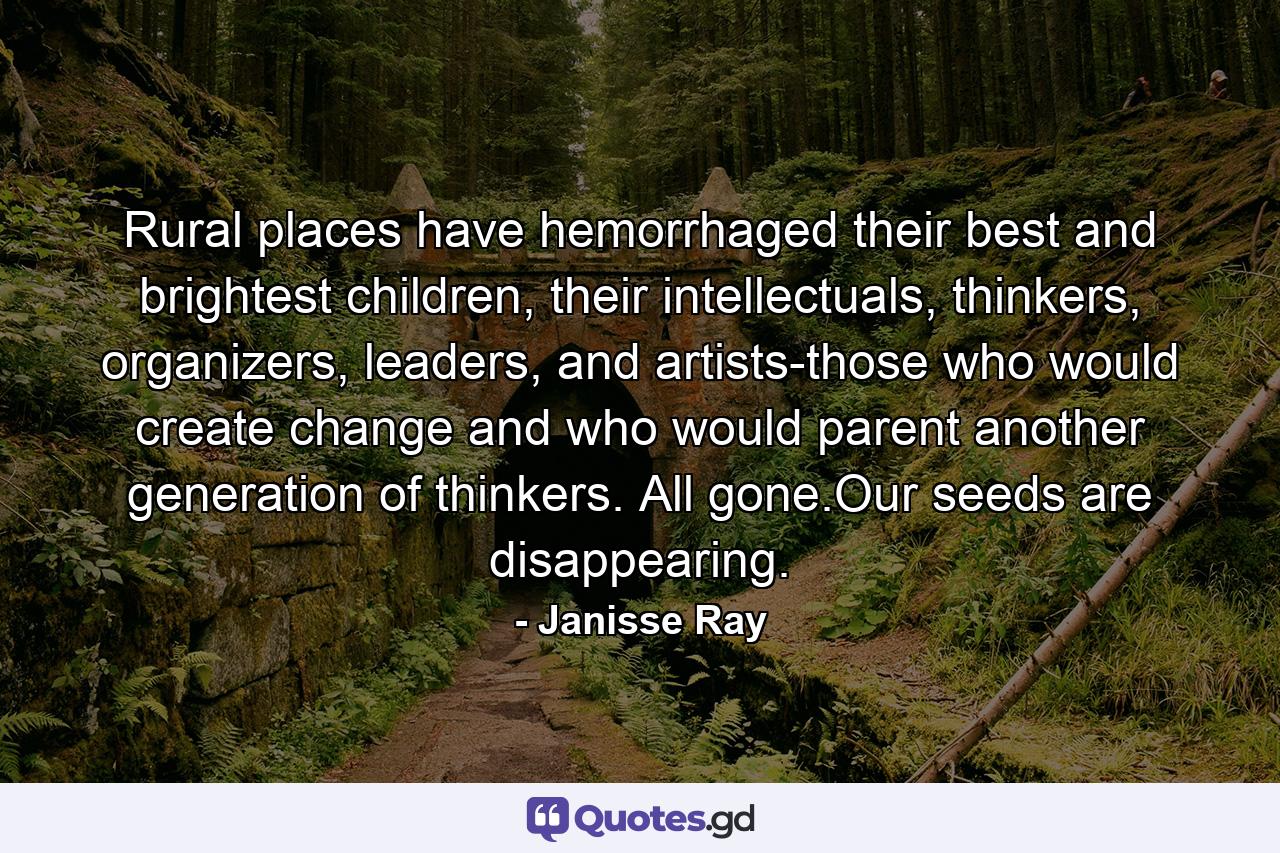 Rural places have hemorrhaged their best and brightest children, their intellectuals, thinkers, organizers, leaders, and artists-those who would create change and who would parent another generation of thinkers. All gone.Our seeds are disappearing. - Quote by Janisse Ray