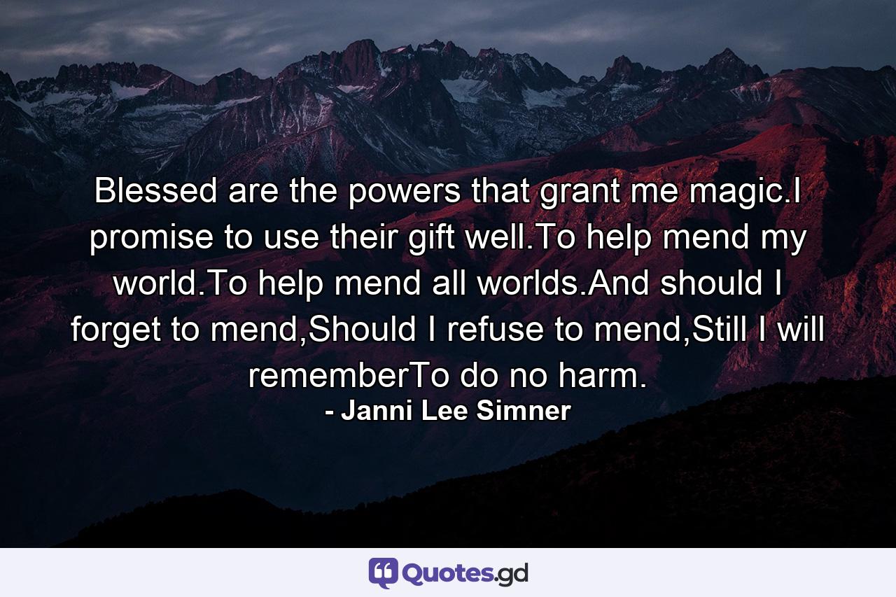 Blessed are the powers that grant me magic.I promise to use their gift well.To help mend my world.To help mend all worlds.And should I forget to mend,Should I refuse to mend,Still I will rememberTo do no harm. - Quote by Janni Lee Simner