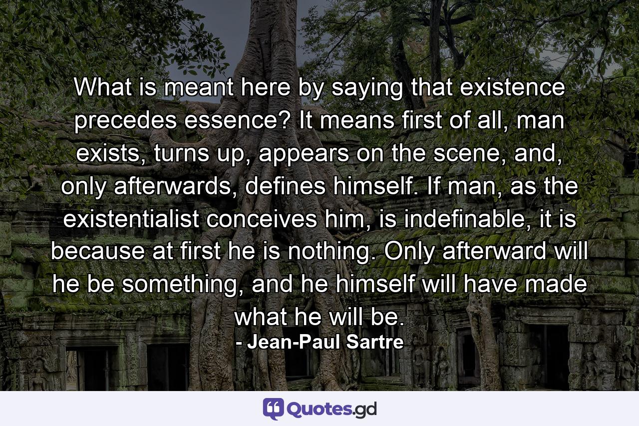 What is meant here by saying that existence precedes essence? It means first of all, man exists, turns up, appears on the scene, and, only afterwards, defines himself. If man, as the existentialist conceives him, is indefinable, it is because at first he is nothing. Only afterward will he be something, and he himself will have made what he will be. - Quote by Jean-Paul Sartre