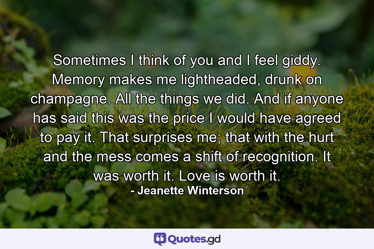 Sometimes I think of you and I feel giddy. Memory makes me lightheaded, drunk on champagne. All the things we did. And if anyone has said this was the price I would have agreed to pay it. That surprises me; that with the hurt and the mess comes a shift of recognition. It was worth it. Love is worth it. - Quote by Jeanette Winterson