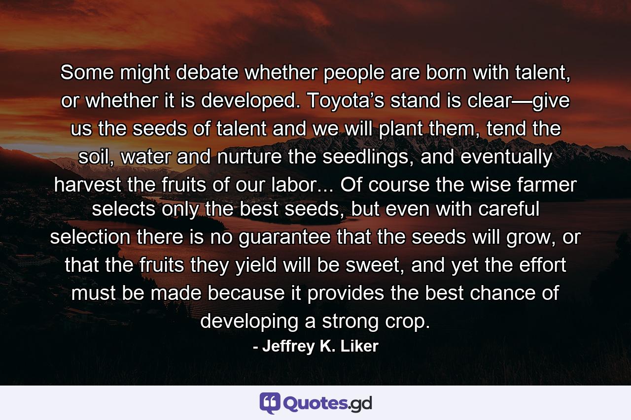 Some might debate whether people are born with talent, or whether it is developed. Toyota’s stand is clear—give us the seeds of talent and we will plant them, tend the soil, water and nurture the seedlings, and eventually harvest the fruits of our labor... Of course the wise farmer selects only the best seeds, but even with careful selection there is no guarantee that the seeds will grow, or that the fruits they yield will be sweet, and yet the effort must be made because it provides the best chance of developing a strong crop. - Quote by Jeffrey K. Liker