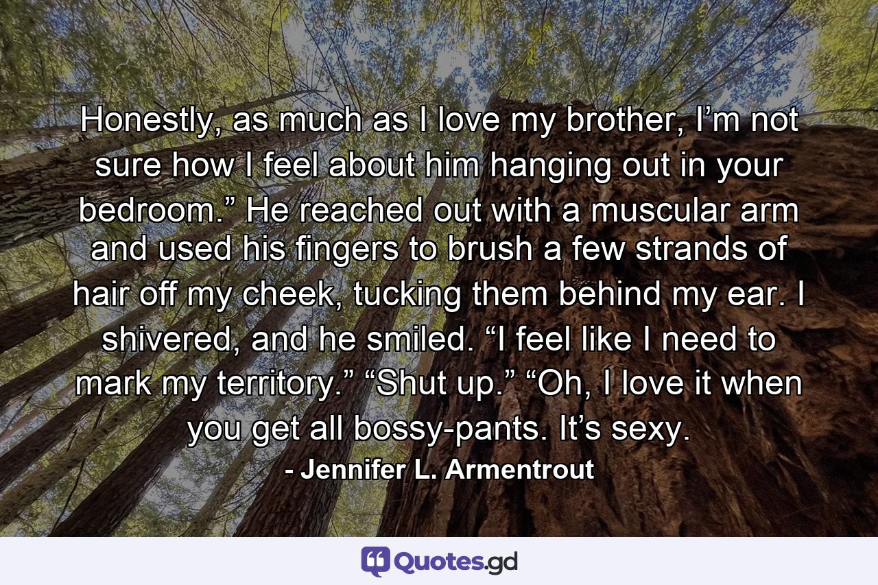 Honestly, as much as I love my brother, I’m not sure how I feel about him hanging out in your bedroom.” He reached out with a muscular arm and used his fingers to brush a few strands of hair off my cheek, tucking them behind my ear. I shivered, and he smiled. “I feel like I need to mark my territory.” “Shut up.” “Oh, I love it when you get all bossy-pants. It’s sexy. - Quote by Jennifer L. Armentrout