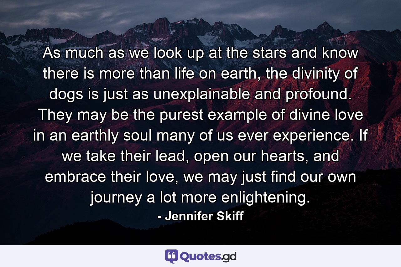 As much as we look up at the stars and know there is more than life on earth, the divinity of dogs is just as unexplainable and profound. They may be the purest example of divine love in an earthly soul many of us ever experience. If we take their lead, open our hearts, and embrace their love, we may just find our own journey a lot more enlightening. - Quote by Jennifer Skiff