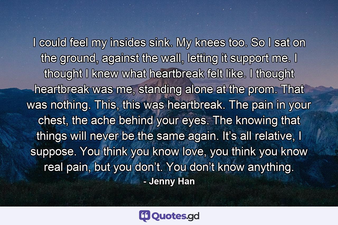 I could feel my insides sink. My knees too. So I sat on the ground, against the wall, letting it support me. I thought I knew what heartbreak felt like. I thought heartbreak was me, standing alone at the prom. That was nothing. This, this was heartbreak. The pain in your chest, the ache behind your eyes. The knowing that things will never be the same again. It’s all relative, I suppose. You think you know love, you think you know real pain, but you don’t. You don’t know anything. - Quote by Jenny Han