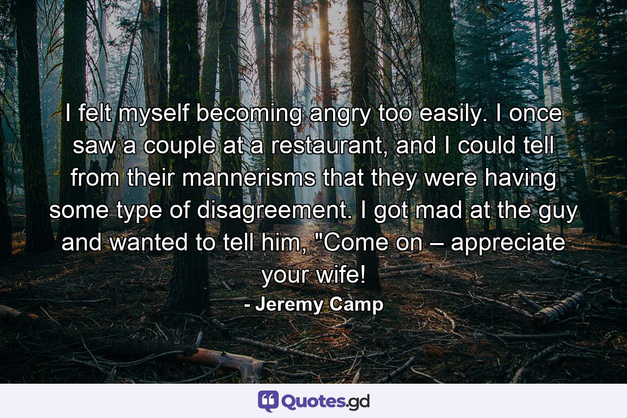 I felt myself becoming angry too easily. I once saw a couple at a restaurant, and I could tell from their mannerisms that they were having some type of disagreement. I got mad at the guy and wanted to tell him, 