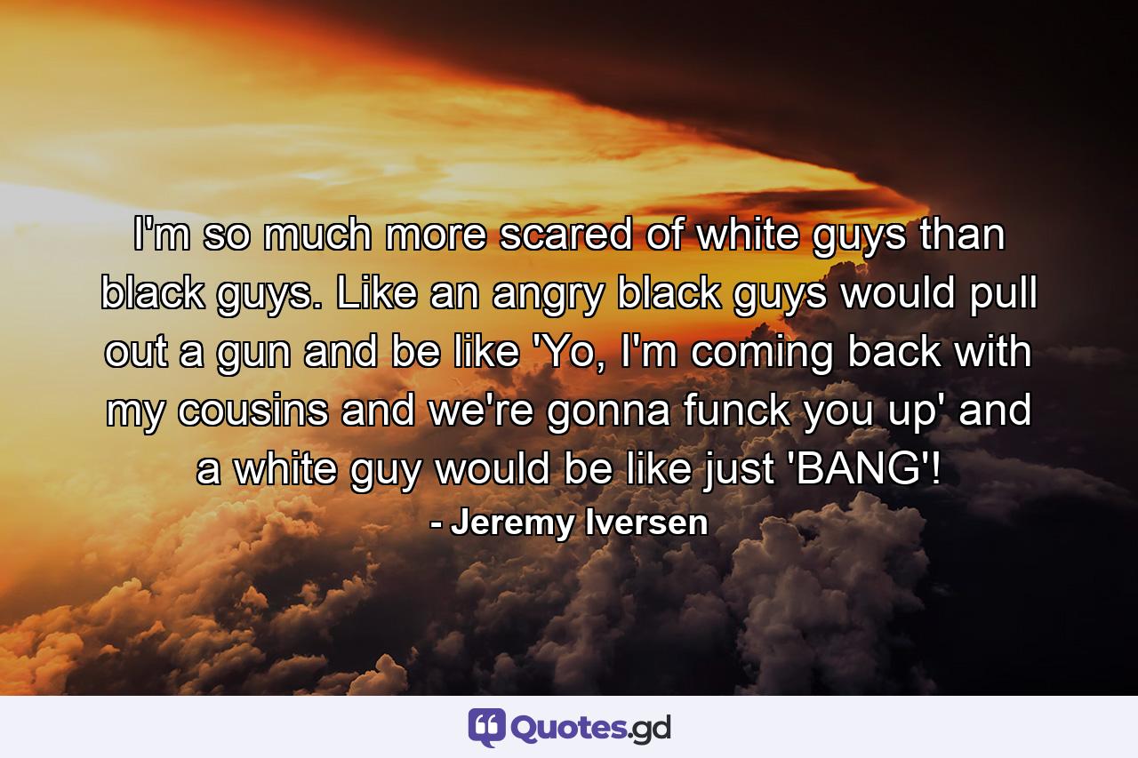 I'm so much more scared of white guys than black guys. Like an angry black guys would pull out a gun and be like 'Yo, I'm coming back with my cousins and we're gonna funck you up' and a white guy would be like just 'BANG'! - Quote by Jeremy Iversen