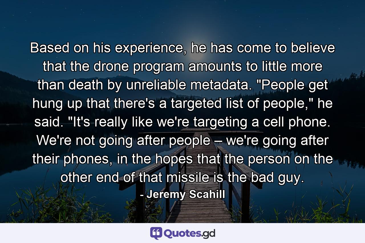 Based on his experience, he has come to believe that the drone program amounts to little more than death by unreliable metadata. 