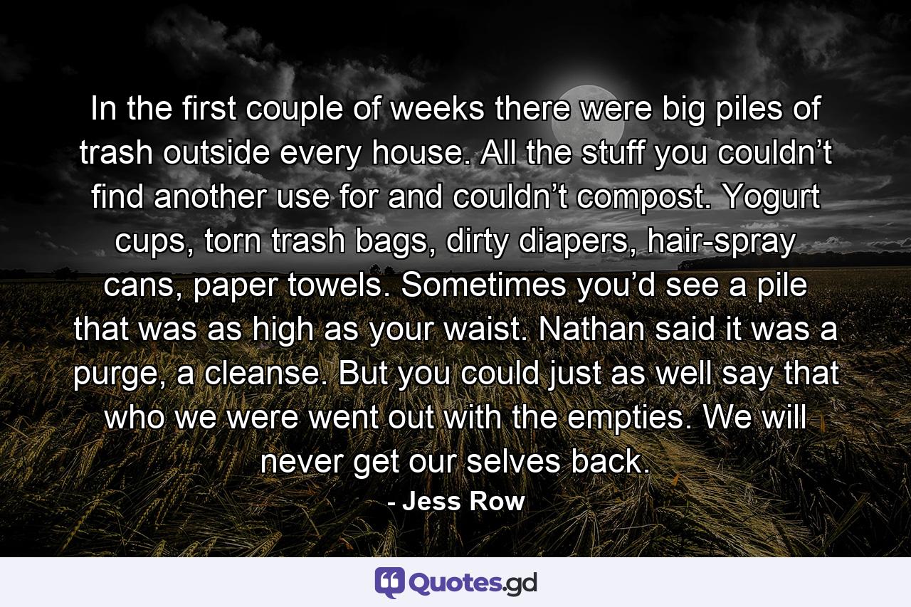 In the first couple of weeks there were big piles of trash outside every house. All the stuff you couldn’t find another use for and couldn’t compost. Yogurt cups, torn trash bags, dirty diapers, hair-spray cans, paper towels. Sometimes you’d see a pile that was as high as your waist. Nathan said it was a purge, a cleanse. But you could just as well say that who we were went out with the empties. We will never get our selves back. - Quote by Jess Row
