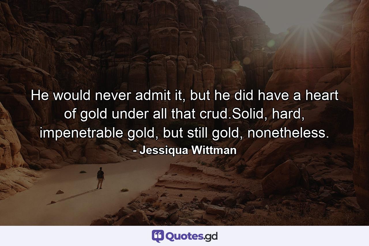 He would never admit it, but he did have a heart of gold under all that crud.Solid, hard, impenetrable gold, but still gold, nonetheless. - Quote by Jessiqua Wittman