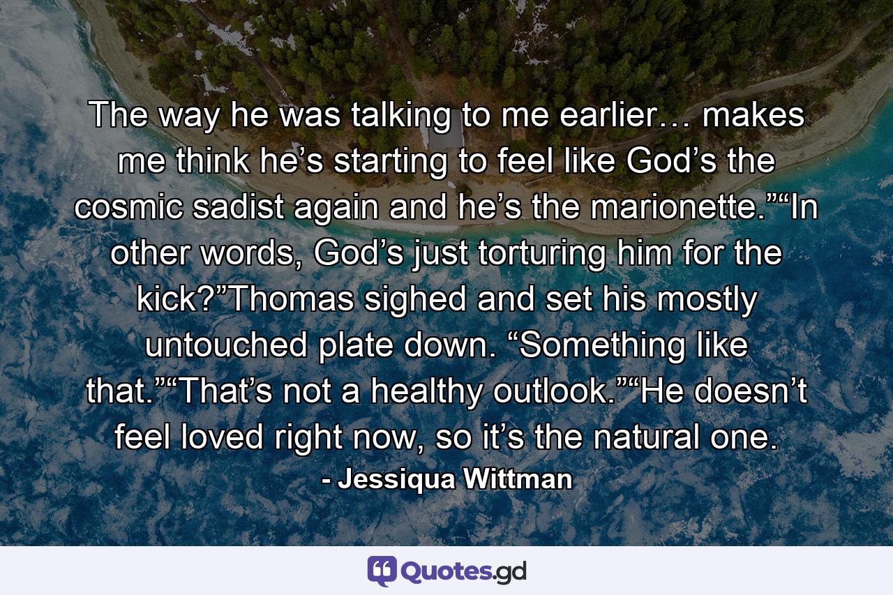 The way he was talking to me earlier… makes me think he’s starting to feel like God’s the cosmic sadist again and he’s the marionette.”“In other words, God’s just torturing him for the kick?”Thomas sighed and set his mostly untouched plate down. “Something like that.”“That’s not a healthy outlook.”“He doesn’t feel loved right now, so it’s the natural one. - Quote by Jessiqua Wittman