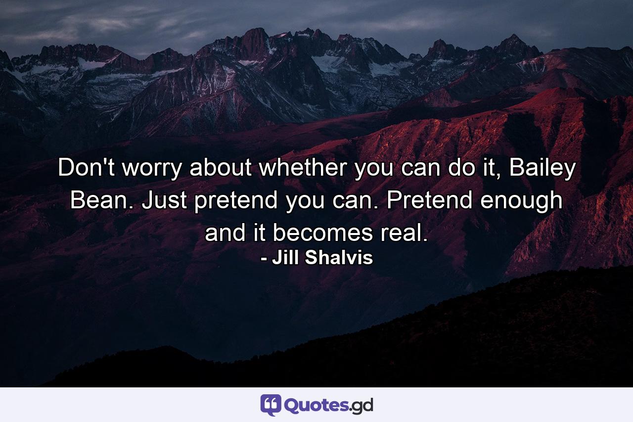 Don't worry about whether you can do it, Bailey Bean. Just pretend you can. Pretend enough and it becomes real. - Quote by Jill Shalvis