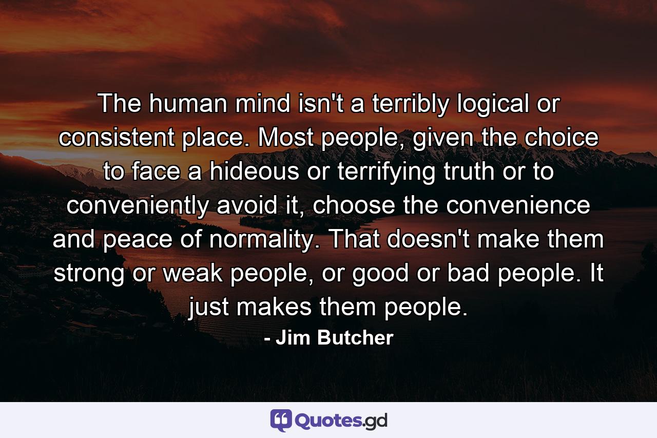 The human mind isn't a terribly logical or consistent place. Most people, given the choice to face a hideous or terrifying truth or to conveniently avoid it, choose the convenience and peace of normality. That doesn't make them strong or weak people, or good or bad people. It just makes them people. - Quote by Jim Butcher