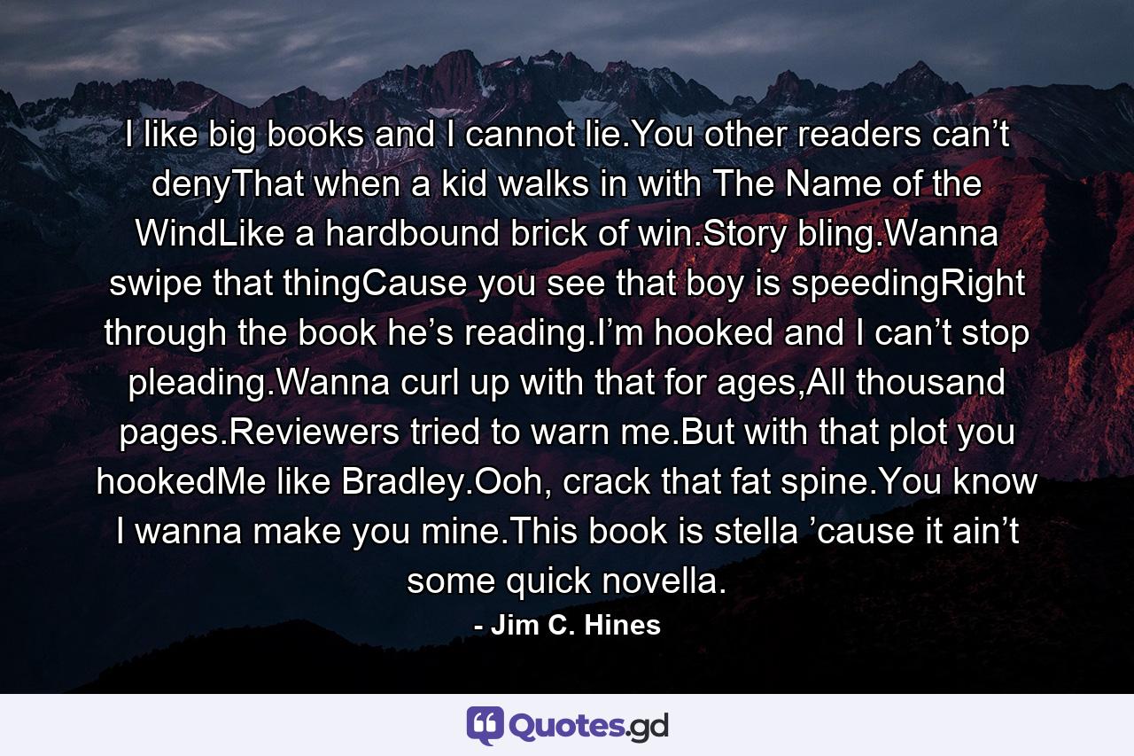 I like big books and I cannot lie.You other readers can’t denyThat when a kid walks in with The Name of the WindLike a hardbound brick of win.Story bling.Wanna swipe that thingCause you see that boy is speedingRight through the book he’s reading.I’m hooked and I can’t stop pleading.Wanna curl up with that for ages,All thousand pages.Reviewers tried to warn me.But with that plot you hookedMe like Bradley.Ooh, crack that fat spine.You know I wanna make you mine.This book is stella ’cause it ain’t some quick novella. - Quote by Jim C. Hines