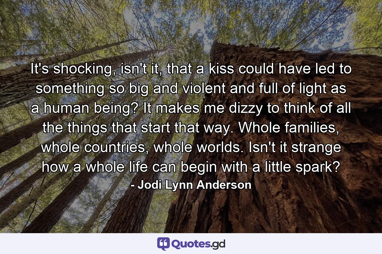 It's shocking, isn't it, that a kiss could have led to something so big and violent and full of light as a human being? It makes me dizzy to think of all the things that start that way. Whole families, whole countries, whole worlds. Isn't it strange how a whole life can begin with a little spark? - Quote by Jodi Lynn Anderson