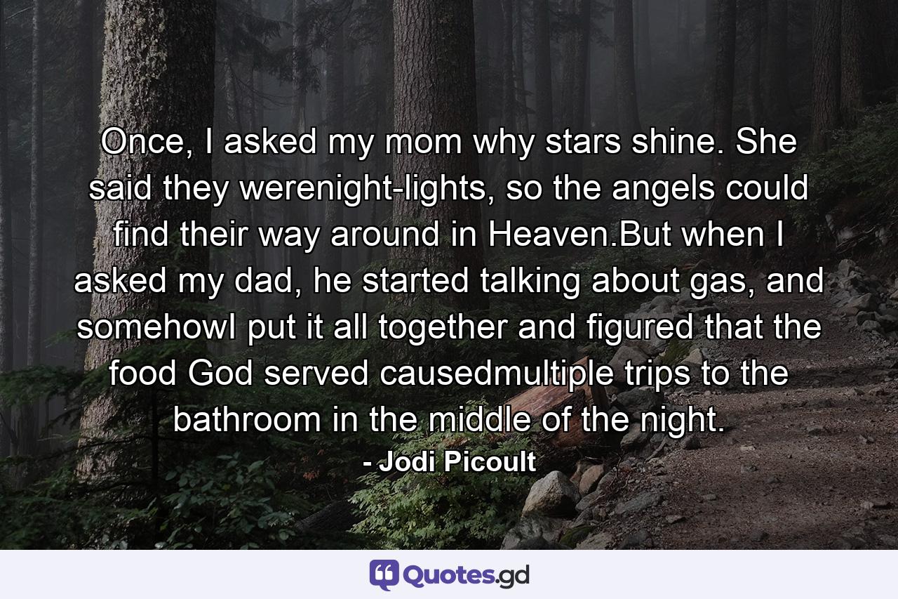 Once, I asked my mom why stars shine. She said they werenight-lights, so the angels could find their way around in Heaven.But when I asked my dad, he started talking about gas, and somehowI put it all together and figured that the food God served causedmultiple trips to the bathroom in the middle of the night. - Quote by Jodi Picoult