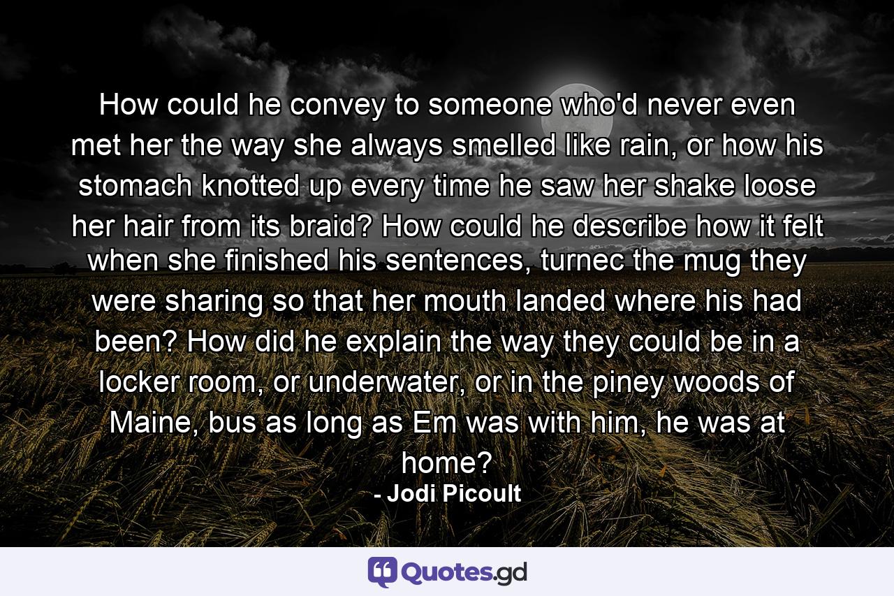 How could he convey to someone who'd never even met her the way she always smelled like rain, or how his stomach knotted up every time he saw her shake loose her hair from its braid? How could he describe how it felt when she finished his sentences, turnec the mug they were sharing so that her mouth landed where his had been? How did he explain the way they could be in a locker room, or underwater, or in the piney woods of Maine, bus as long as Em was with him, he was at home? - Quote by Jodi Picoult