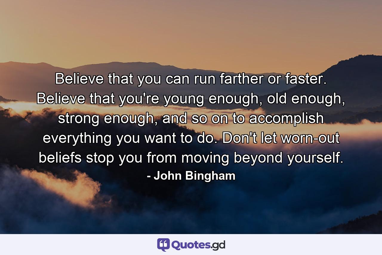 Believe that you can run farther or faster. Believe that you're young enough, old enough, strong enough, and so on to accomplish everything you want to do. Don't let worn-out beliefs stop you from moving beyond yourself. - Quote by John Bingham