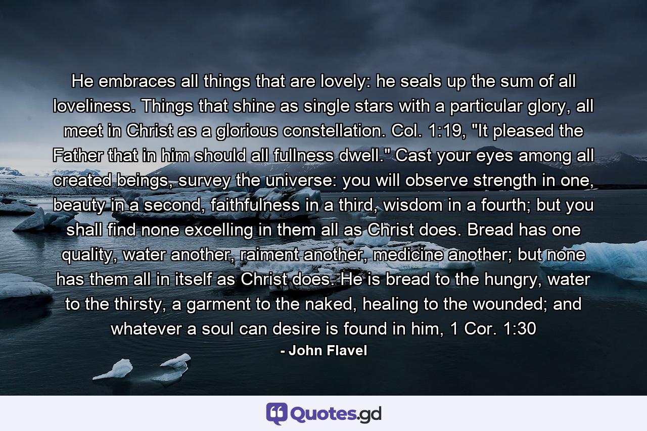 He embraces all things that are lovely: he seals up the sum of all loveliness. Things that shine as single stars with a particular glory, all meet in Christ as a glorious constellation. Col. 1:19, 